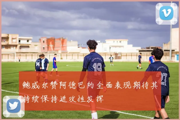 鲍威尔赞阿德巴约全面表现期待其持续保持进攻性发挥