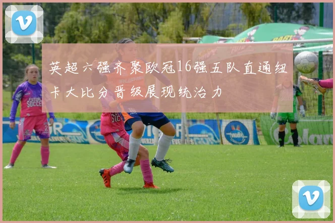 英超六强齐聚欧冠16强五队直通纽卡大比分晋级展现统治力