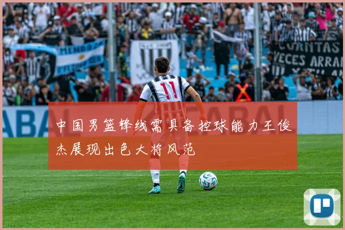中国男篮锋线需具备控球能力王俊杰展现出色大将风范