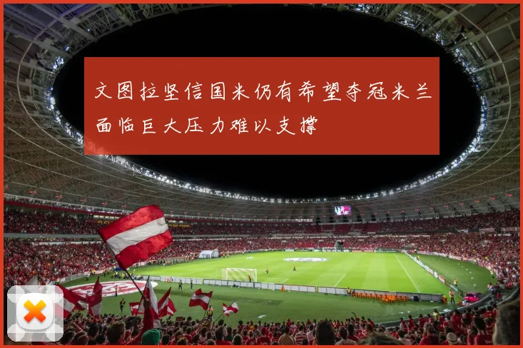 文图拉坚信国米仍有希望夺冠米兰面临巨大压力难以支撑