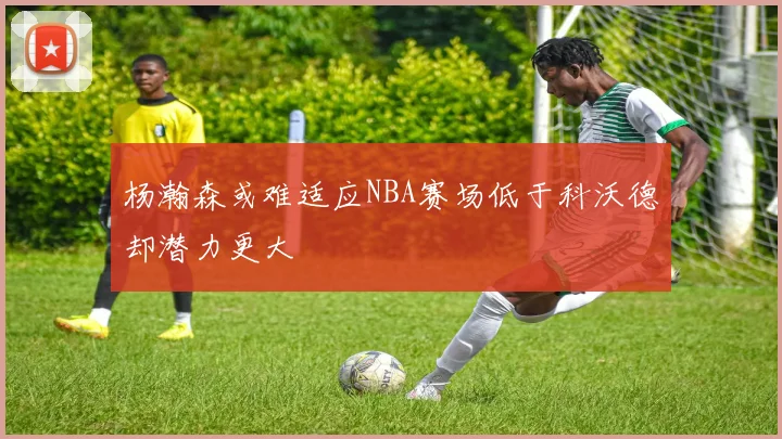 杨瀚森或难适应NBA赛场低于科沃德却潜力更大