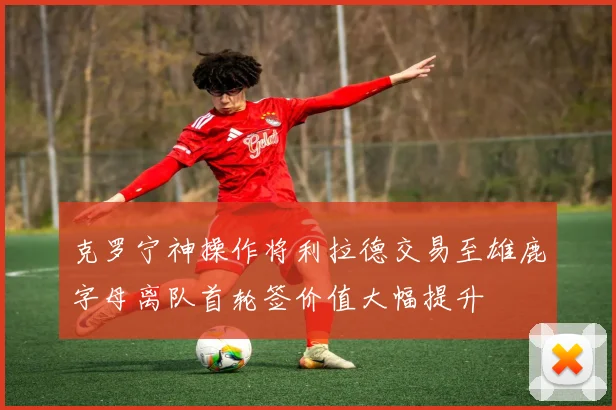 克罗宁神操作将利拉德交易至雄鹿字母离队首轮签价值大幅提升