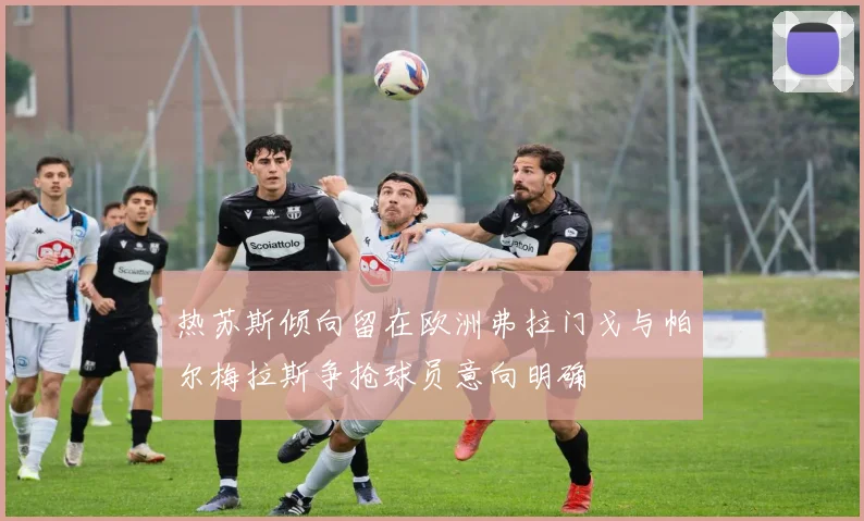 热苏斯倾向留在欧洲弗拉门戈与帕尔梅拉斯争抢球员意向明确