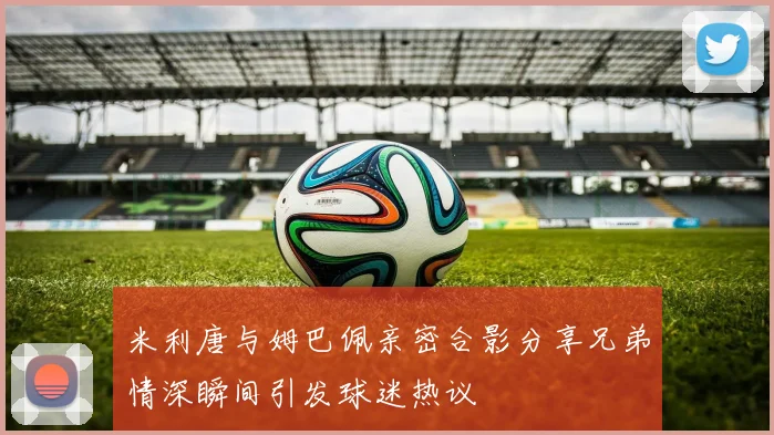 米利唐与姆巴佩亲密合影分享兄弟情深瞬间引发球迷热议