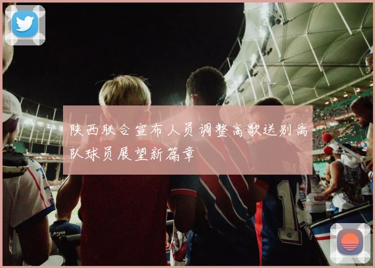陕西联合宣布人员调整高歌送别离队球员展望新篇章