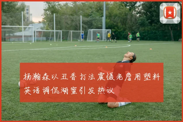 杨瀚森以丑香打法震慑老詹用塑料英语调侃湖蜜引发热议