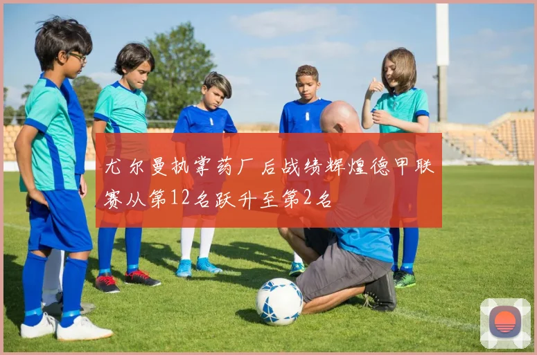 尤尔曼执掌药厂后战绩辉煌德甲联赛从第12名跃升至第2名
