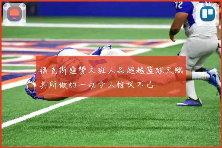福克斯盛赞文班人品超越篮球天赋其所做的一切令人惊叹不已