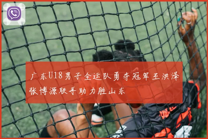 广东U18男子全运队勇夺冠军王洪泽张博源联手助力胜山东