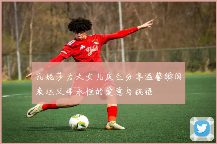 瓦妮莎为大女儿庆生分享温馨瞬间表达父母永恒的爱意与祝福