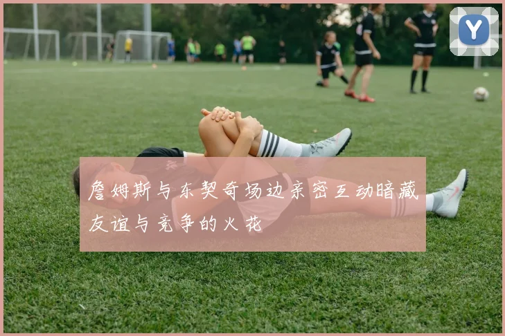 詹姆斯与东契奇场边亲密互动暗藏友谊与竞争的火花