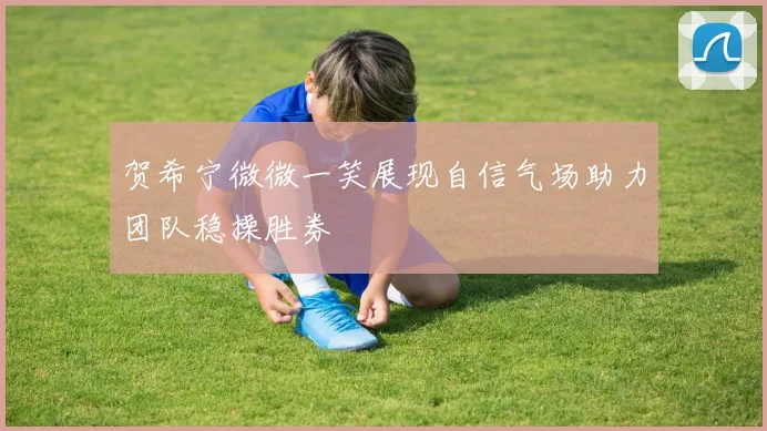 贺希宁微微一笑展现自信气场助力团队稳操胜券