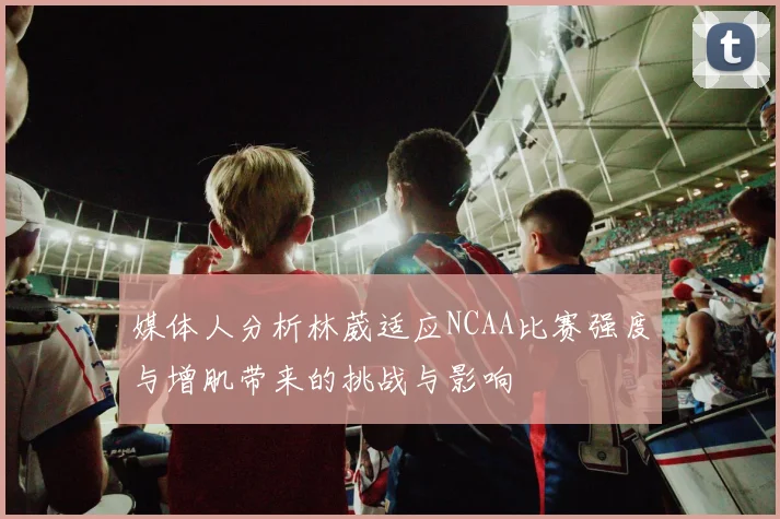 媒体人分析林葳适应NCAA比赛强度与增肌带来的挑战与影响