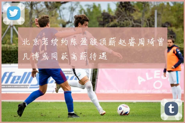 北京若续约陈盈骏顶薪赵睿周琦曾凡博或同获高薪待遇
