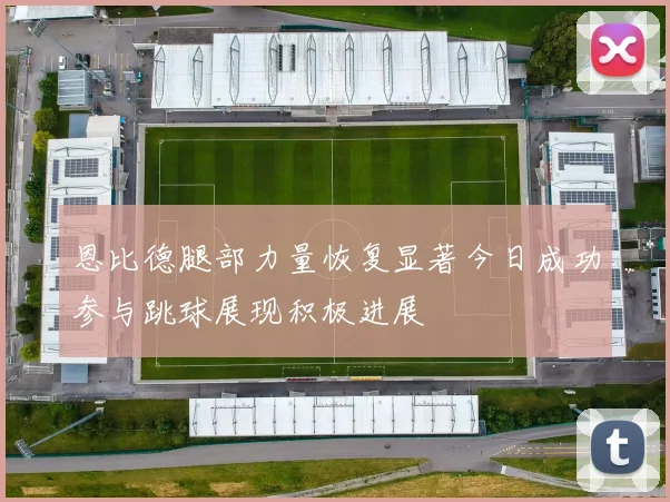 恩比德腿部力量恢复显著今日成功参与跳球展现积极进展