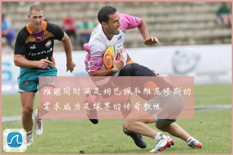 谁能同时满足姆巴佩和维尼修斯的需求成为足球界的传奇教练