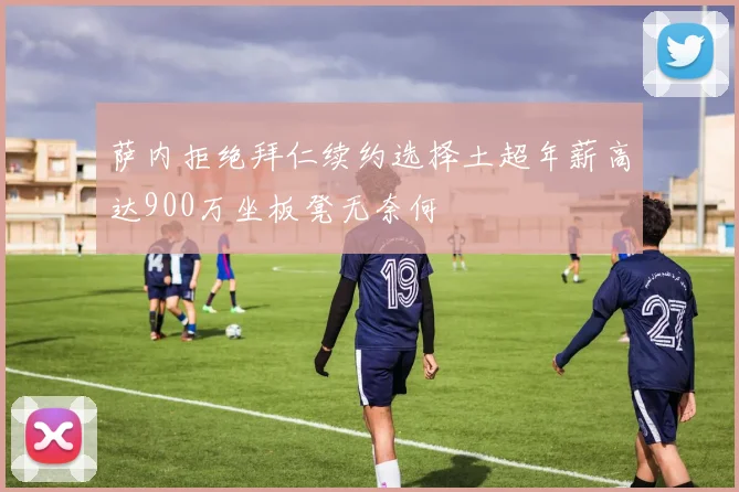 萨内拒绝拜仁续约选择土超年薪高达900万坐板凳无奈何
