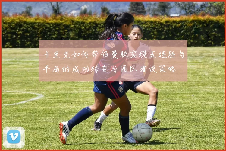 卡里克如何带领曼联实现五连胜与平局的成功转变与团队建设策略