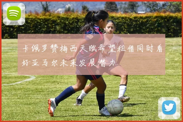 卡佩罗赞梅西天赋希望租借同时看好亚马尔未来发展潜力
