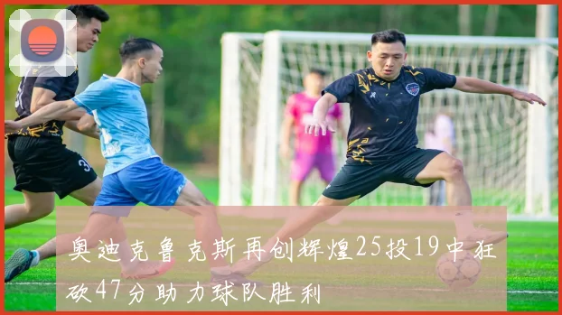 奥迪克鲁克斯再创辉煌25投19中狂砍47分助力球队胜利