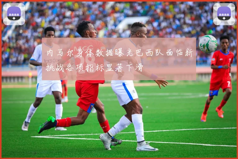 内马尔身体数据曝光巴西队面临新挑战各项指标显著下滑