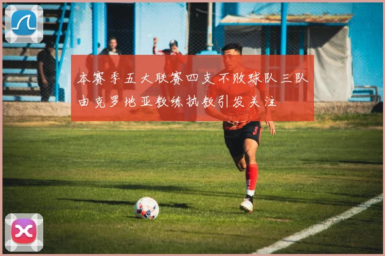 本赛季五大联赛四支不败球队三队由克罗地亚教练执教引发关注