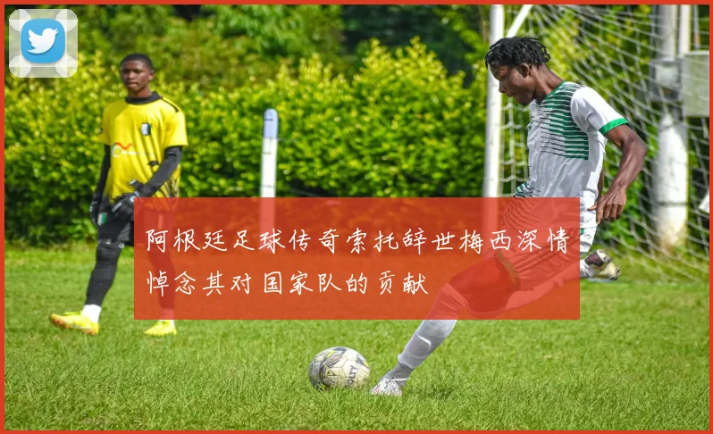 阿根廷足球传奇索托辞世梅西深情悼念其对国家队的贡献